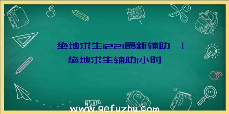 「绝地求生1221最新辅助」|绝地求生辅助1小时